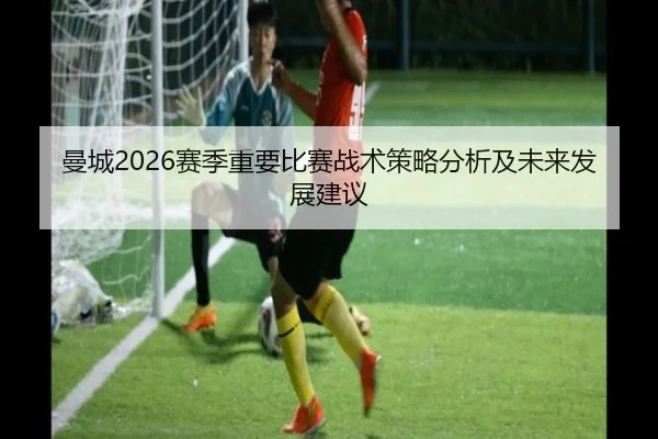 曼城2026赛季重要比赛战术策略分析及未来发展建议