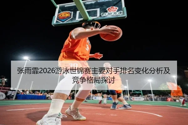 张雨霏2026游泳世锦赛主要对手排名变化分析及竞争格局探讨
