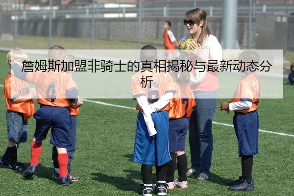 詹姆斯加盟非骑士的真相揭秘与最新动态分析